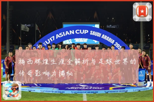 梅西辉煌生涯全解析与足球世界的传奇影响力揭秘