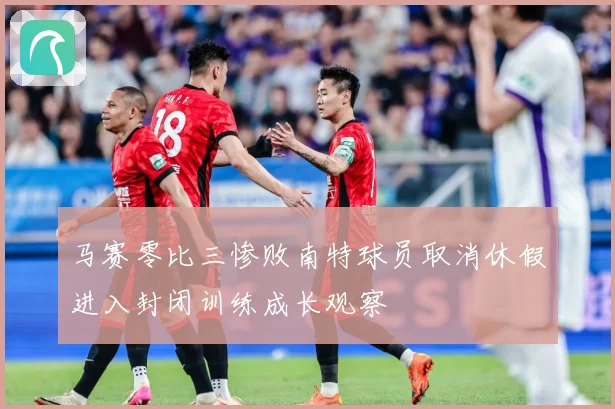 马赛零比三惨败南特球员取消休假进入封闭训练成长观察