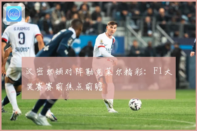 汉密尔顿对阵勒克莱尔精彩：F1大奖赛赛前焦点前瞻