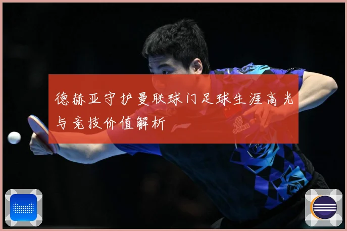 德赫亚守护曼联球门足球生涯高光与竞技价值解析