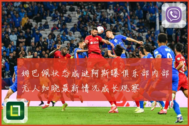 姆巴佩状态成谜阿斯曝俱乐部内部无人知晓最新情况成长观察