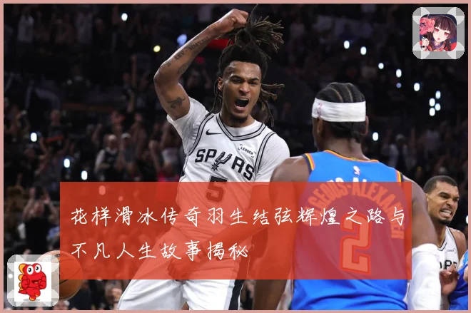 花样滑冰传奇羽生结弦辉煌之路与不凡人生故事揭秘