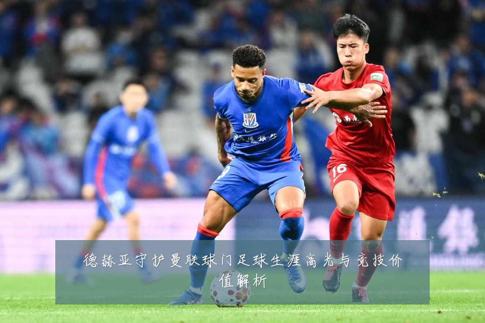 德赫亚守护曼联球门足球生涯高光与竞技价值解析